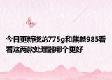 今日更新骁龙775g和麒麟985看看这两款处理器哪个更好