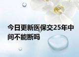 今日更新医保交25年中间不能断吗
