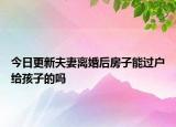 今日更新夫妻离婚后房子能过户给孩子的吗
