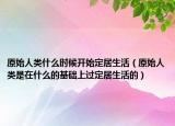 原始人类什么时候开始定居生活（原始人类是在什么的基础上过定居生活的）