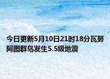 今日更新5月10日21时18分瓦努阿图群岛发生5.5级地震