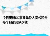今日更新﻿﻿事业单位人员公积金每个月都交多少钱