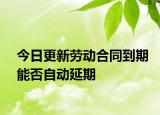今日更新劳动合同到期能否自动延期