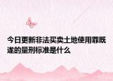 今日更新非法买卖土地使用罪既遂的量刑标准是什么