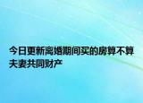 今日更新离婚期间买的房算不算夫妻共同财产