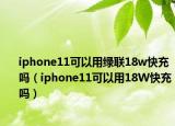 iphone11可以用绿联18w快充吗（iphone11可以用18W快充吗）