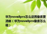 华为nova8pro怎么设置像素更清晰（华为nova8pro像素怎么调）