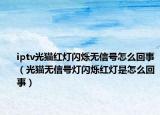 iptv光猫红灯闪烁无信号怎么回事（光猫无信号灯闪烁红灯是怎么回事）