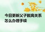 今日更新父子脱离关系怎么办理手续