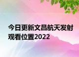 今日更新文昌航天发射观看位置2022