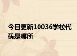 今日更新10036学校代码是哪所