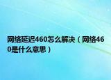 网络延迟460怎么解决（网络460是什么意思）