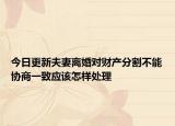 今日更新夫妻离婚对财产分割不能协商一致应该怎样处理