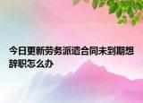 今日更新劳务派遣合同未到期想辞职怎么办