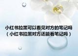 小红书拉黑可以看见对方的笔记吗（小红书拉黑对方还能看笔记吗）