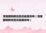 淘宝撤销换货后还能退货吗（淘宝撤销换货后还能退货吗）
