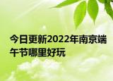 今日更新2022年南京端午节哪里好玩