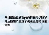 今日最新更新智商高的胎儿孕妈孕吐反应越严重这个说法正确吗 来看答案
