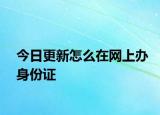 今日更新怎么在网上办身份证