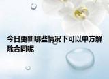 今日更新哪些情况下可以单方解除合同呢