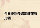 今日更新领结婚证在哪儿领