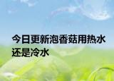 今日更新泡香菇用热水还是冷水