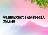 今日更新欠债六千起诉找不到人怎么处理