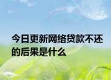 今日更新网络贷款不还的后果是什么