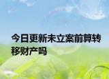 今日更新未立案前算转移财产吗