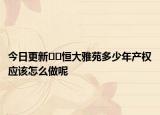 今日更新﻿﻿恒大雅苑多少年产权应该怎么做呢