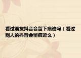 看过朋友抖音会留下痕迹吗（看过别人的抖音会留痕迹么）