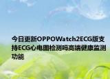 今日更新OPPOWatch2ECG版支持ECG心电图检测吗高端健康监测功能