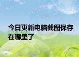 今日更新电脑截图保存在哪里了