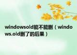 windowsold能不能删（windows.old删了的后果）
