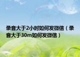 录音大于2小时如何发微信（录音大于30m如何发微信）