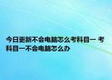 今日更新不会电脑怎么考科目一 考科目一不会电脑怎么办