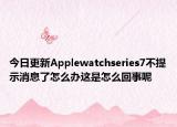 今日更新Applewatchseries7不提示消息了怎么办这是怎么回事呢