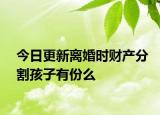 今日更新离婚时财产分割孩子有份么