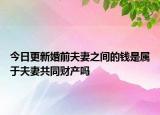 今日更新婚前夫妻之间的钱是属于夫妻共同财产吗