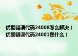 优酷错误代码24008怎么解决（优酷错误代码24001是什么）