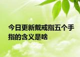 今日更新戴戒指五个手指的含义是啥