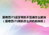 爱奇艺i71蓝牙耳机不互通怎么解决（爱奇艺i71耳机怎么开机和关机）