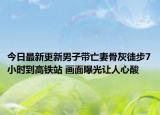 今日最新更新男子带亡妻骨灰徒步7小时到高铁站 画面曝光让人心酸