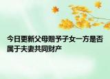今日更新父母赠予子女一方是否属于夫妻共同财产