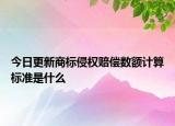 今日更新商标侵权赔偿数额计算标准是什么