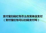 支付宝扫码红包怎么在实体店支付（支付宝红包可以扫码支付吗）