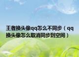 王者换头像qq怎么不同步（qq换头像怎么取消同步到空间）