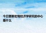今日更新宏观经济学研究的中心是什么