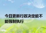 今日更新行政决定能不能强制执行