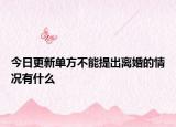 今日更新单方不能提出离婚的情况有什么